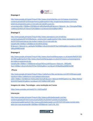 18
Emprego 4
http://www.google.pt/imgres?imgurl=http://www.cimentoitambe.com.br/massa-cinzenta/wp-
content/uploads/2012/05/engenheiros.jpg&imgrefurl=http://engenhariacotidiana.com/nos-
estamos-preparados-para-o-mercado-de-trabalho-guia-do-
universitario/&h=1966&w=2500&tbnid=yB2ufAjeh8foeM:&zoom=1&docid=_6a_C9uhqjAwPM&e
i=bMUqVZnNGYyP7AbwoYGACQ&tbm=isch&ved=0CHoQMyhVMFU
Emprego 5
http://www.google.pt/imgres?imgurl=http://www.cearaagora.com.br/site/wp-
content/uploads/2014/03/Mulheres_construindo1.jpg&imgrefurl=http://www.cearaagora.com.br/s
ite/2015/03/participacao-da-mulher-cresce-23-no-mercado-de-
trabalho/&h=840&w=1260&tbnid=0mrW4mz6xIqt-
M:&zoom=1&docid=rg_ge2kg5k7AGM&ei=n8cqVcDvGbCR7Aa104DIAg&tbm=isch&ved=0CBk
QMygRMBE4kAM
Emprego 6
http://www.google.pt/imgres?imgurl=http://www.cityschooloflanguages.co.uk/assets/file6241263
251956.jpg&imgrefurl=http://www.cityschooloflanguages.co.uk/pt-br/nossos-cursos/programa-
de-ingles-e-experiencia-de-
trabalho/&h=768&w=1156&tbnid=eGqad7N3mcjJoM:&zoom=1&docid=_RRQwlN-
Sqm1AM&ei=n8cqVcDvGbCR7Aa104DIAg&tbm=isch&ved=0CBgQMygQMBA4kAM
iPhone
http://www.google.pt/imgres?imgurl=https://valberlucio.files.wordpress.com/2014/08/apps.jpg&i
mgrefurl=https://valberlucio.com/category/educacao-
2/&h=768&w=1024&tbnid=HUXLdJbe1EeVqM:&zoom=1&docid=K48WqaeCe1ng_M&ei=0bAqV
fjjGKOD7Qa4jIGICg&tbm=isch&ved=0CF0QMyhVMFU4ZA
Imagens do vídeo: Tecnologia - uma revolução em 5 anos
https://www.youtube.com/watch?v=-hUiOxsp9UI
Interacção
http://www.google.pt/imgres?imgurl=http://www.publicidadenaweb.com/wp-
content/uploads/2015/01/comunica%2525C3%2525A7%2525C3%2525A3o-
empresarial.jpg&imgrefurl=http://www.publicidadenaweb.com/2015/01/20/redes-sociais-lado-
lado-com-sua-empresa/&h=2800&w=4200&tbnid=1psFu1Hj_WJ-
 