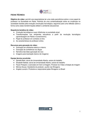 1
FICHA TÉCNICA
Objetivo do vídeo: permitir aos espectadores ter uma visão panorâmica sobre o novo papel do
professor na Sociedade em Rede. Partindo de uma contextualização sobre as mudanças na
sociedade trazidas pela evolução (revolução) tecnológica, seguimos para uma reflexão sobre a
forma como estas transformações afetam o ambiente educacional.
Sequência temática do vídeo:
● Evolução tecnológica e suas influências na sociedade atual.
● Transformações nos ambientes educativos a partir da revolução tecnológica
(aprendizagem em Rede e Conectivismo).
● Papel do professor em contexto on-line.
● As características do professor online.
Recursos para gravação do vídeo:
● Gravação em ambiente externo e interno
● Gravação de conferência via Skype
● Narrativa das telas (gravação de voz)
● Imagens para ilustração (banco de imagens)
Equipe técnica envolvida:
● Daniela Belo: aluna da Universidade Aberta, autora do trabalho
● Elizabeth Batista: aluna da Universidade Aberta, autora do trabalho
● Paulo Próspero: Licenciado em Som e Imagem, Produtor do Vídeo e Edição de imagem
● Mónica Sousa: Assistente do produtor, auxílio nas filmagens
● Angela Loureiro: Produtora e responsável pelas filmagens no Brasil
 