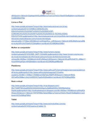 19
oM:&zoom=1&docid=GqdAaprHHOLd6M&ei=p7UqVczVHsOv7Abe9YDwBg&tbm=isch&ved=0
CIUBEDMoXTBd
Livros e iPad
http://www.google.pt/imgres?imgurl=http://alumnieducacional.com.br/wp-
content/uploads/2013/10/5MES-CIENCIAS-DA-
EDUCA%2525C3%252587%2525C3%252583O-ESP-
COMUNICA%2525C3%252587%2525C3%252583O-E-TECNOLOGIAS-
EDUCATIVAS.jpg&imgrefurl=http://alumnieducacional.com.br/portfolio-item/mestrado-ciencias-
educacao-especializacao-comunicacao-tecnologia-
educativa/&h=1772&w=2953&tbnid=ncWdygCEyu_LZM:&zoom=1&docid=dHExMs6hLIqmaM&
ei=oLAqVdPnJIvd7QaHzYCQAg&tbm=isch&ved=0CHMQMyhOME4
Mulher ao computador
http://www.google.pt/imgres?imgurl=http://www.fumeiro.org/wp-
content/uploads/2012/02/IMG_9407-1024x682.jpg&imgrefurl=http://www.fumeiro.org/recurso-
as-novas-tecnologias-da-informacao-para-promocao-da-feira-do-fumeiro-de-
vinhais/&h=682&w=1024&tbnid=ikUtFLD6AwsVoM:&zoom=1&docid=WLg2RUGxET8_cM&ei=Y
4UqVfHhKqat7gb-mIHQDw&tbm=isch&ved=0CCMQMygbMBs4ZA
Plataforma
http://www.google.pt/imgres?imgurl=http://www.safira.pt/Ficheiros/Imagens/services/academy/s
elf-study.jpg&imgrefurl=http://www.safira.pt/pt/pt/paginas/212/safira-
academy.html&h=1169&w=1764&tbnid=BqFieeLNQtPFxM:&zoom=1&docid=MvQ-
XD1iwfDxOM&ei=JrkqVcbSDOXC7gaSoIGQAw&tbm=isch&ved=0CF4QMyg3MDc
Real e virtual
http://www.google.pt/imgres?imgurl=http://4.bp.blogspot.com/-
tNL7TikBPFM/Ubqs6lXZ4iI/AAAAAAAAAgo/Ls5pB6sk6O8/s1600/Marketing-
Digital.jpg&imgrefurl=http://multmarketingcrm.blogspot.com/&h=992&w=1600&tbnid=p50hq8Ck
WwwcnM:&zoom=1&docid=TWFDPXBa1Q2qCM&ei=p7UqVczVHsOv7Abe9YDwBg&tbm=isch
&ved=0CCUQMygFMAU
Tablet
http://www.google.pt/imgres?imgurl=http://www.technobuffalo.com/wp-
content/uploads/2014/02/xperia-z2-tablet-15-
 