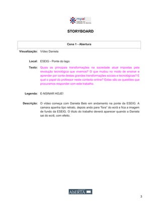 3
STORYBOARD
Cena 1 - Abertura
Visualização: Vídeo Daniela
Local: ESEIG - Ponte do lago
Texto: Quais as principais transformações na sociedade atual impostas pela
revolução tecnológica que vivemos? O que mudou no modo de ensinar e
aprender por conta destas grandes transformações sociais e tecnológicas? E
qual o papel do professor neste contexto online? Estas são as questões que
procuramos responder com este trabalho.
Legenda: E-NSINAR HOJE!
Descrição: O vídeo começa com Daniela Belo em andamento na ponte da ESEIG. A
camara apanha tipo retrato, depois ando para “fora” do ecrã e fica a imagem
de fundo da ESEIG. O título do trabalho deverá aparecer quando a Daniela
sai do ecrã, com efeito.
 