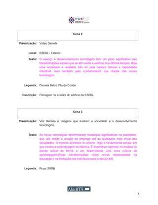 4
Cena 2
Visualização: Vídeo Daniela
Local: ESEIG - Exterior
Texto: O avanço e desenvolvimento tecnológico tem um peso significativo nas
transformações sociais que se têm vindo a verificar nos últimos tempos. Hoje
uma sociedade é avaliada não só pela riqueza natural e capacidade
industrial, mas também pelo conhecimento que dispõe das novas
tecnologias.
Legenda: Daniela Belo | Vila do Conde
Descrição: Filmagem no exterior do edifício da ESEIG.
Cena 3
Visualização: Voz Daniela e Imagens que ilustrem a sociedade e o desenvolvimento
tecnológico.
Texto: As novas tecnologias determinaram mudanças significativas na sociedade,
que vão desde a criação de emprego até ao quotidiano mais trivial das
sociedades. O mesmo acontece no ensino. Hoje é fundamental pensar em
que modos a aprendizagem se efectiva. É imperativo repensar no modelo de
escola actual de forma a ser desenvolvida uma nova cultura de
aprendizagem.Estas transformações criam novas necessidades na
educação e na formação dos indivíduos para o século XXI.
Legenda: Pozo (1999)
 
