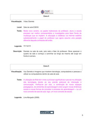 5
Cena 4
Visualização: Vídeo Daniela
Local: Sala de aula ESEIG
Texto: Neste novo cenário, os papéis tradicionais do professor, aluno e escola
precisam ser melhor compreendidos e investigados para fazer frente às
mudanças que se impõem. A educação à distância via internet redefine
substancialmente o papel do professor que agora assume uma posição
diferente daquela conhecida até então.
Legenda: Sem legenda
Descrição: Daniela na sala de aula, pois está a falar do professor. Deve aparecer o
quadro da sala e começa a caminhar ao longo da mesma até surgir em
frente à camara.
Cena 5
Visualização: Voz Daniela e Imagens que mostrem tecnologia, computadores e pessoas a
utilizar os computadores dentro da sala de aula
Texto: A utilização da Web tem vindo a provocar significativas rupturas na utilização
das tecnologias devido ao seu grande potencial de interacção e
comunicação. Verifica-se por isso, a construção de novos espaços
pedagógicos, de ambientes de aprendizagem onde surgem novas dinâmicas
sociais e novas formas de conceber o processo de aprendizagem – ou um
novo conceito de sala de aula, logo, um novo conceito de escola.
Legenda: Lina Morgado (2008)
 