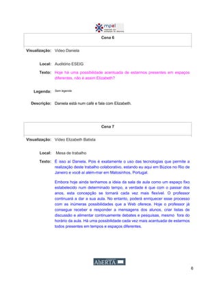6
Cena 6
Visualização: Video Daniela
Local: Auditório ESEIG
Texto: Hoje há uma possibilidade acentuada de estarmos presentes em espaços
diferentes, não é assim Elizabeth?
Legenda: Sem legenda
Descrição: Daniela está num café e fala com Elizabeth.
Cena 7
Visualização: Vídeo Elizabeth Batista
Local: Mesa de trabalho
Texto: É isso aí Daniela. Pois é exatamente o uso das tecnologias que permite a
realização deste trabalho colaborativo, estando eu aqui em Búzios no Rio de
Janeiro e você aí além-mar em Matosinhos, Portugal.
Embora hoje ainda tenhamos a ideia da sala de aula como um espaço fixo
estabelecido num determinado tempo, a verdade é que com o passar dos
anos, esta concepção se tornará cada vez mais flexível. O professor
continuará a dar a sua aula. No entanto, poderá enriquecer esse processo
com as inúmeras possibilidades que a Web oferece. Hoje o professor já
consegue receber e responder a mensagens dos alunos, criar listas de
discussão e alimentar continuamente debates e pesquisas, mesmo fora do
horário da aula. Há uma possibilidade cada vez mais acentuada de estarmos
todos presentes em tempos e espaços diferentes.
 