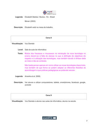 7
Legenda: Elizabeth Batista / Búzios - RJ - Brasil
Moran (2003)
Descrição: Elizabeth está na mesa de trabalho.
Cena 8
Visualização: Voz Daniela
Local: Sala de aula de informática
Texto: Muitos dos fracassos e insucessos na introdução da nova tecnologia no
ensino devem-se à falta de clareza no que à definição de objectivos diz
respeito e à utilização das tecnologias, mas também devido à ênfase dada
ao meio e não ao conteúdo.
Não basta pensar apenas em como utilizar as novas tecnologias disponíveis,
mas também de que forma se podem adaptar as diferentes filosofias de
aprendizagem e que práticas pedagógicas se pretende veicular.
Legenda: Amante et al, 2008)
Descrição: Ver alunos a utilizar computadores, tablets, smartphones, facebook, google,
youtube
Cena 9
Visualização: Voz Daniela e alunos nas aulas de informática, alunos na escola.
 