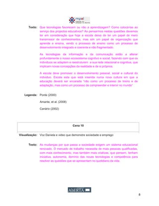 8
Texto: Que tecnologias favorecem ou não a aprendizagem? Como colocá-las ao
serviço dos projectos educativos? Ao pensarmos nestas questões devemos
ter em consideração que hoje a escola deixa de ter um papel de mero
transmissor de conhecimentos, mas sim um papel de organização que
aprende e ensina, vendo o processo de ensino como um processo de
desenvolvimento integrado e coerente e não fragmentado.
As tecnologias da informação e da comunicação estão a alterar
profundamente o nosso ecossistema cognitivo e social, fazendo com que os
indivíduos se adaptem e reestruturem a sua rede relacional e cognitiva, que
implicam novas concepções da realidade e de si próprios.
A escola deve promover o desenvolvimento pessoal, social e cultural do
individuo. Escola esta que está inserida numa nova cultura em que a
educação deverá ser encarada “não como um processo de treino e de
adaptação, mas como um processo de compreender e intervir no mundo”
Legenda: Ponte (2000)
Amante, et al. (2008)
Canário (2002)
Cena 10
Visualização: Voz Daniela e video que demonstre sociedade e emprego
Texto: As mudanças por que passa a sociedade exigem um sistema educacional
renovado. O mercado de trabalho necessita de mais pessoas qualificadas,
com mais conhecimento, mas também mais criativas, que pensem, tenham
iniciativa, autonomia, domínio das novas tecnologias e competência para
resolver as questões que se apresentam no quotidiano da vida.
 