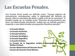 Las Escuelas Penales.
Una Escuela Penal puede ser definida como: “Cuerpo orgánico de
concepciones contrapuestas sobre la legitimidad del derecho de
pensar, sobre la naturaleza del delito y sobre el fin de las sanciones”. O
también puede ser en tendida como “Dirección de pensamiento que
tiene una determinada orientación, trabaja con un método peculiar y
responde a unos determinados presupuestos filosóficos-penales”.
• La Escuela Clásica.
• La Escuela Positivista.
• La Escuela Ecléctica.
• La Escuela Sociológica.
• La Escuela Dogmática.
• La Escuela Finalista.
• La Escuela de la Dogmática Jurídica Contemporánea o Nueva
Política Criminal.
• Escuela Abolicionista del Derecho Penal.
• Escuela del Derecho Penal Mínimo.
 