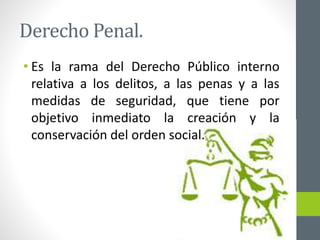 Derecho Penal.
• Es la rama del Derecho Público interno
relativa a los delitos, a las penas y a las
medidas de seguridad, que tiene por
objetivo inmediato la creación y la
conservación del orden social.
 