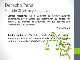 Derecho Penal.
Sentido Objetivo y Subjetivo.
• Sentido Objetivo: “Es el conjunto de normas jurídicas
establecidas por el Estado que determinan los delitos, las
penas y las medidas de seguridad con que aquéllos son
sancionados”. (Ius Poenale).
(Cuello Calón)
• Sentido Subjetivo: “Es el derecho del Estado a determinar,
Imponer y ejecutar las penas y demás medidas de lucha
contra la criminalidad”. (Ius Puniendi).
(Cuello Calón)
 