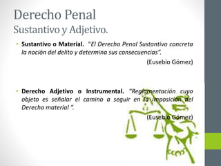 Derecho Penal
Sustantivo y Adjetivo.
• Sustantivo o Material. “El Derecho Penal Sustantivo concreta
la noción del delito y determina sus consecuencias”.
(Eusebio Gómez)
• Derecho Adjetivo o Instrumental. “Reglamentación cuyo
objeto es señalar el camino a seguir en la imposición del
Derecho material “.
(Eusebio Gómez)
 