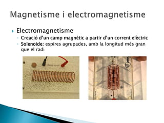  Electromagnetisme
◦ Creació d’un camp magnètic a partir d’un corrent elèctric
◦ Solenoide: espires agrupades, amb la longitud més gran
que el radi
 