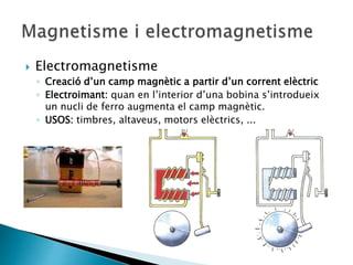  Electromagnetisme
◦ Creació d’un camp magnètic a partir d’un corrent elèctric
◦ Electroimant: quan en l’interior d’una bobina s’introdueix
un nucli de ferro augmenta el camp magnètic.
◦ USOS: timbres, altaveus, motors elèctrics, ...
 