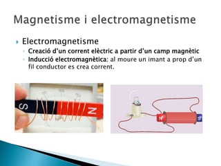  Electromagnetisme
◦ Creació d’un corrent elèctric a partir d’un camp magnètic
◦ Inducció electromagnètica: al moure un imant a prop d’un
fil conductor es crea corrent.
 