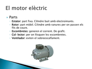 Parts
◦ Estator: part fixa. Cilindre buit amb electroimants.
◦ Rotor: part mòbil. Cilindre amb ranures per on passen els
fils de coure.
◦ Escombretes: generen el corrent. De grafit.
◦ Col·lector: per on llisquen les escombretes.
◦ Ventilador: eviten el sobreescalfament.
 
