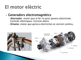  Generadors electromagnètics
◦ Alternador: motor que al fer-lo girar genera electricitat.
Centrals elèctriques. Corrent altern.
◦ Dinamo: motor que genera electricitat en corrent continu.
 