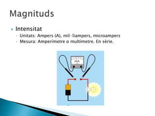  Intensitat
◦ Unitats: Ampers (A), mil·liampers, microampers
◦ Mesura: Amperímetre o multímetre. En sèrie.
 