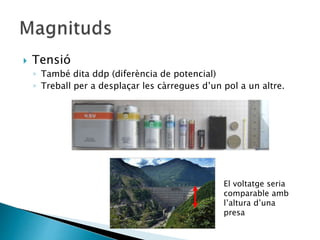  Tensió
◦ També dita ddp (diferència de potencial)
◦ Treball per a desplaçar les càrregues d’un pol a un altre.
El voltatge seria
comparable amb
l’altura d’una
presa
 