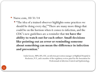11
 Nurse.com, 10/31/14
 “The idea of a trained observer highlights some practices we
should be doing every day,”“There are many more things that
could be on the horizon when it comes to infection, and the
CDC’s new guidelines are a reminder that we have the
ability to watch out for each other. Small decisions
like pointing out an error or reminding someone
about something can mean the difference in infection
and prevention.”
Linda Greene, MPS, RN, CIC, an infection prevention manager at Highland Hospital in
Rochester, N.Y., and a member of the regulatory review panel for theAssociation for
Professionals in Infection Control and Epidemiology.
 