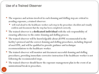 Use of a Trained Observer
12
 The sequence and actions involved in each donning and doffing step are critical to
avoiding exposure, a trained observer:
 will read aloud to the healthcare worker each step in the procedure checklist and visually
confirm and document that the step has been completed correctly.
 The trained observer is a dedicated individual with the sole responsibility of
ensuring adherence to the entire donning and doffing process.
 The trained observer will be knowledgeable about all PPE recommended in the
facility’s protocol and the correct donning and doffing procedures, including disposal
of used PPE, and will be qualified to provide guidance and technique
recommendations to the healthcare worker.
 The trained observer will monitor and document successful donning and doffing
procedures, providing immediate corrective instruction if the healthcare worker is not
following the recommended steps.
 The trained observer should know the exposure management plan in the event of an
unintentional break in procedure.
 