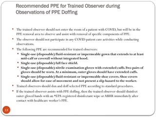 Recommended PPE for Trained Observer during
Observations of PPE Doffing
13
 The trained observer should not enter the room of a patient with COVID, but will be in the
PPE removal area to observe and assist with removal of specific components of PPE.
 The observer should not participate in any COVID patient care activities while conducting
observations.
 The following PPE are recommended for trained observers:
 Single-use (disposable) fluid-resistant or impermeable gown that extends to at least
mid-calf or coverall without integrated hood.
 Single-use (disposable) full face shield.
 Single-use (disposable) nitrile examination gloves with extended cuffs.Two pairs of
gloves should be worn. At a minimum, outer gloves should have extended cuffs.
 Single-use (disposable) fluid-resistant or impermeable shoe covers. Shoe covers
should allow for ease of movement and not present a slip hazard to the worker.
 Trained observers should don and doff selected PPE according to standard procedures.
 If the trained observer assists with PPE doffing, then the trained observer should disinfect
outer-gloved hands with an *EPA-registered disinfectant wipe orABHR immediately after
contact with healthcare worker’s PPE.
 
