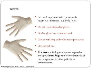 Gloves
 Intended to prevent skin contact with
hazardous substances, e.g. body fluids
 Do not reuse disposable gloves
 Double gloves are recommended
 Gloves with long cuffs offer more protection
 Use correct size
 Remove a soiled gloves as soon as possible
and apply hand hygiene to avoid transfer of
microorganisms to other patients or
environments.
Slide adapted from World Health Organization
 