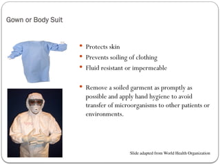 Gown or Body Suit
 Protects skin
 Prevents soiling of clothing
 Fluid resistant or impermeable
 Remove a soiled garment as promptly as
possible and apply hand hygiene to avoid
transfer of microorganisms to other patients or
environments.
Slide adapted from World Health Organization
 