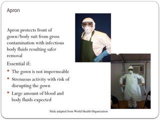 Apron
Apron protects front of
gown/body suit from gross
contamination with infectious
body fluids resulting safer
removal
Essential if:
 The gown is not impermeable
 Strenuous activity with risk of
disrupting the gown
 Large amount of blood and
body fluids expected
Slide adapted from World Health Organization
 