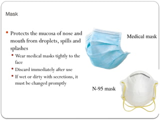 Mask
 Protects the mucosa of nose and
mouth from droplets, spills and
splashes
 Wear medical masks tightly to the
face
 Discard immediately after use
 If wet or dirty with secretions, it
must be changed promptly
Medical mask
N-95 mask
 