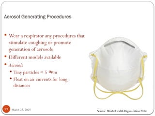 Aerosol Generating Procedures
March 23, 2025
23
 Wear a respirator any procedures that
stimulate coughing or promote
generation of aerosols
 Different models available
 Aerosols
 Tiny particles < 5 m
 Float on air currents for long
distances
Source: World Health Organization 2014
 