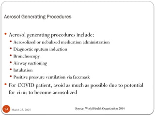 Aerosol Generating Procedures
March 23, 2025
24
 Aerosol generating procedures include:
 Aerosolized or nebulized medication administration
 Diagnostic sputum induction
 Bronchoscopy
 Airway suctioning
 Intubation
 Positive pressure ventilation via facemask
 For COVID patient, avoid as much as possible due to potential
for virus to become aerosolized
Source: World Health Organization 2014
 