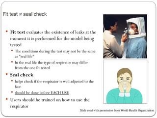 Fit test ≠ seal check
 Fit test evaluates the existence of leaks at the
moment it is performed for the model being
tested
 The conditions during the test may not be the same
as "real life"
 In the real life the type of respirator may differ
from the one fit tested
 Seal check
 helps check if the respirator is well adjusted to the
face
 should be done before EACH USE
 Users should be trained on how to use the
respirator
Slide used with permission from World Health Organization
 