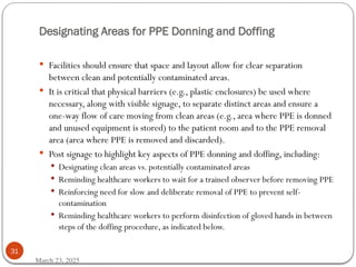 Designating Areas for PPE Donning and Doffing
March 23, 2025
31
 Facilities should ensure that space and layout allow for clear separation
between clean and potentially contaminated areas.
 It is critical that physical barriers (e.g., plastic enclosures) be used where
necessary, along with visible signage, to separate distinct areas and ensure a
one-way flow of care moving from clean areas (e.g., area where PPE is donned
and unused equipment is stored) to the patient room and to the PPE removal
area (area where PPE is removed and discarded).
 Post signage to highlight key aspects of PPE donning and doffing, including:
 Designating clean areas vs. potentially contaminated areas
 Reminding healthcare workers to wait for a trained observer before removing PPE
 Reinforcing need for slow and deliberate removal of PPE to prevent self-
contamination
 Reminding healthcare workers to perform disinfection of gloved hands in between
steps of the doffing procedure, as indicated below.
 