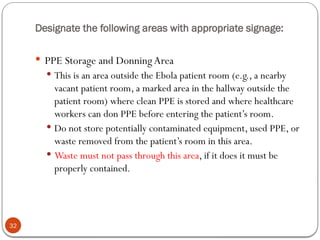 Designate the following areas with appropriate signage:
32
 PPE Storage and DonningArea
 This is an area outside the Ebola patient room (e.g., a nearby
vacant patient room, a marked area in the hallway outside the
patient room) where clean PPE is stored and where healthcare
workers can don PPE before entering the patient’s room.
 Do not store potentially contaminated equipment, used PPE, or
waste removed from the patient’s room in this area.
 Waste must not pass through this area, if it does it must be
properly contained.
 