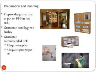 33
Preparation and Planning
 Prepare designated area
to put on PPE(in low-
risk)
 Guarantee hand hygiene
facility
 Guarantee
recommended PPE
 Adequate supplies
 Adequate space to put
on
 