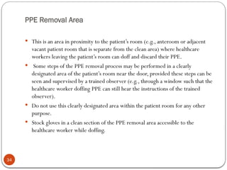 PPE Removal Area
34
 This is an area in proximity to the patient’s room (e.g., anteroom or adjacent
vacant patient room that is separate from the clean area) where healthcare
workers leaving the patient’s room can doff and discard their PPE.
 Some steps of the PPE removal process may be performed in a clearly
designated area of the patient’s room near the door, provided these steps can be
seen and supervised by a trained observer (e.g., through a window such that the
healthcare worker doffing PPE can still hear the instructions of the trained
observer).
 Do not use this clearly designated area within the patient room for any other
purpose.
 Stock gloves in a clean section of the PPE removal area accessible to the
healthcare worker while doffing.
 