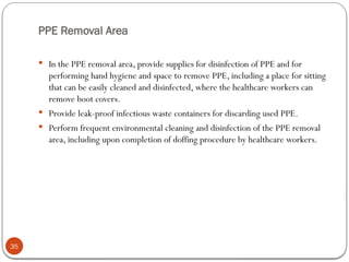 PPE Removal Area
35
 In the PPE removal area, provide supplies for disinfection of PPE and for
performing hand hygiene and space to remove PPE, including a place for sitting
that can be easily cleaned and disinfected, where the healthcare workers can
remove boot covers.
 Provide leak-proof infectious waste containers for discarding used PPE.
 Perform frequent environmental cleaning and disinfection of the PPE removal
area, including upon completion of doffing procedure by healthcare workers.
 