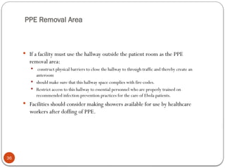 PPE Removal Area
36
 If a facility must use the hallway outside the patient room as the PPE
removal area:
 construct physical barriers to close the hallway to through traffic and thereby create an
anteroom
 should make sure that this hallway space complies with fire-codes.
 Restrict access to this hallway to essential personnel who are properly trained on
recommended infection prevention practices for the care of Ebola patients.
 Facilities should consider making showers available for use by healthcare
workers after doffing of PPE.
 