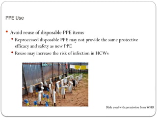 PPE Use
 Avoid reuse of disposable PPE items
 Reprocessed disposable PPE may not provide the same protective
efficacy and safety as new PPE
 Reuse may increase the risk of infection in HCWs
Slide used with permission from WHO
 