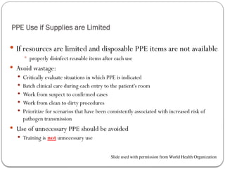 PPE Use if Supplies are Limited
 If resources are limited and disposable PPE items are not available
 properly disinfect reusable items after each use
 Avoid wastage:
 Critically evaluate situations in which PPE is indicated
 Batch clinical care during each entry to the patient's room
 Work from suspect to confirmed cases
 Work from clean to dirty procedures
 Prioritize for scenarios that have been consistently associated with increased risk of
pathogen transmission
 Use of unnecessary PPE should be avoided
 Training is not unnecessary use
Slide used with permission from World Health Organization
 