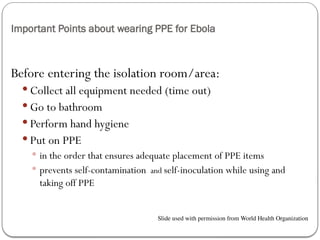 Important Points about wearing PPE for Ebola
Before entering the isolation room/area:
 Collect all equipment needed (time out)
 Go to bathroom
 Perform hand hygiene
 Put on PPE
 in the order that ensures adequate placement of PPE items
 prevents self-contamination and self-inoculation while using and
taking off PPE
Slide used with permission from World Health Organization
 
