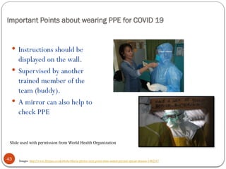 Important Points about wearing PPE for COVID 19
43
 Instructions should be
displayed on the wall.
 Supervised by another
trained member of the
team (buddy).
 A mirror can also help to
check PPE
Images: http://www.ibtimes.co.uk/ebola-liberia-photos-west-point-slum-sealed-prevent-spread-disease-1462247
Slide used with permission from World Health Organization
 