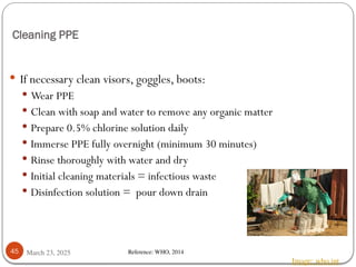 Cleaning PPE
March 23, 2025
45
 If necessary clean visors, goggles, boots:
 Wear PPE
 Clean with soap and water to remove any organic matter
 Prepare 0.5% chlorine solution daily
 Immerse PPE fully overnight (minimum 30 minutes)
 Rinse thoroughly with water and dry
 Initial cleaning materials = infectious waste
 Disinfection solution = pour down drain
Image: who.int
Reference: WHO, 2014
 