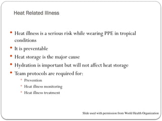 Heat Related Illness
 Heat illness is a serious risk while wearing PPE in tropical
conditions
 It is preventable
 Heat storage is the major cause
 Hydration is important but will not affect heat storage
 Team protocols are required for:
 Prevention
 Heat illness monitoring
 Heat illness treatment
Slide used with permission from World Health Organization
 