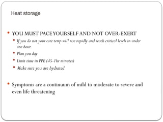 Heat storage
 YOU MUST PACEYOURSELF AND NOT OVER-EXERT
 If you do not your core temp will rise rapidly and reach critical levels in under
one hour.
 Plan you day
 Limit time in PPE (45-1hr minutes)
 Make sure you are hydrated
 Symptoms are a continuum of mild to moderate to severe and
even life threatening
 