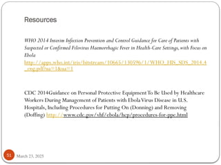 Resources
March 23, 2025
51
WHO 2014 Interim Infection Prevention and Control Guidance for Care of Patients with
Suspected or Confirmed Filovirus Haemorrhagic Fever in Health-Care Settings,with Focus on
Ebola
http://apps.who.int/iris/bitstream/10665/130596/1/WHO_HIS_SDS_2014.4
_eng.pdf?ua=1&ua=1
CDC 2014Guidance on Personal Protective EquipmentTo Be Used by Healthcare
Workers During Management of Patients with EbolaVirus Disease in U.S.
Hospitals, Including Procedures for Putting On (Donning) and Removing
(Doffing) http://www.cdc.gov/vhf/ebola/hcp/procedures-for-ppe.html
 
