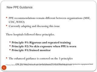 New PPE Guidance
6
 PPE recommendations remain different between organizations (MSF,
CDC,WHO)
 Currently adapting and discussing this issue
These hospitals followed three principles.
 Principle #1: Rigorous and repeated training
 Principle #2: No skin exposure when PPE is worn
 Principle #3:Trained monitor
 The enhanced guidance is centered on the 3 principles
* Emory University Hospital, Nebraska Medical Center and National Institutes of Health (NIH) Clinical Center
CDC 2014 http://www.cdc.gov/media/releases/2014/fs1020-ebola-personal-protective-equipment.html
 