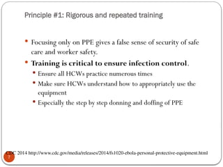 Principle #1: Rigorous and repeated training
7
 Focusing only on PPE gives a false sense of security of safe
care and worker safety.
 Training is critical to ensure infection control.
 Ensure all HCWs practice numerous times
 Make sure HCWs understand how to appropriately use the
equipment
 Especially the step by step donning and doffing of PPE
CDC 2014 http://www.cdc.gov/media/releases/2014/fs1020-ebola-personal-protective-equipment.html
 