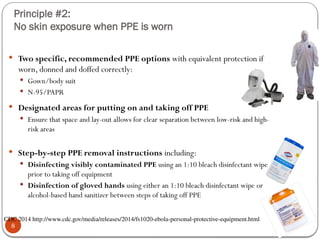 Principle #2:
No skin exposure when PPE is worn
8
 Two specific, recommended PPE options with equivalent protection if
worn, donned and doffed correctly:
 Gown/body suit
 N-95/PAPR
 Designated areas for putting on and taking off PPE
 Ensure that space and lay-out allows for clear separation between low-risk and high-
risk areas
 Step-by-step PPE removal instructions including:
 Disinfecting visibly contaminated PPE using an 1:10 bleach disinfectant wipe
prior to taking off equipment
 Disinfection of gloved hands using either an 1:10 bleach disinfectant wipe or
alcohol-based hand sanitizer between steps of taking off PPE
CDC 2014 http://www.cdc.gov/media/releases/2014/fs1020-ebola-personal-protective-equipment.html
 