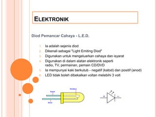 ELEKTRONIK

Diod Pemancar Cahaya - L.E.D.

   1.   Ia adalah sejenis diod
   2.   Dikenali sebagai quot;Light Emiting Diodquot;
   3.   Digunakan untuk mengeluarkan cahaya dan isyarat
   4.   Digunakan di dalam alatan elektronik seperti
        radio, TV, permainan, pemain CD/DVD
   5.   Ia mempunyai kaki berkutub - negatif (katod) dan positif (anod)
   6.   LED tidak boleh dibekalkan voltan melebihi 3 volt
 