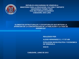 REPUBLICA BOLIVARIANA DE VENEZUELA
      MINISTERIO PARA LA EDUCACION, CULTURA Y DEPORTE
                  UNIVERSIDAD FERMIN TORO
                 VICE RECTORADO ACADEMICO
                     CABUDARE, EDO LARA




 ELEMENTOS ESTRUCTURALES Y COYUNTURALES QUE MOTIVAN LA
APARICION DE LA CONCENTRACION DE LA POBLACION Y LA TASA DE
                       DESEMPLEO




                               REALIZADO POR:
                               ALEXIS HERNÁNDEZ C.I. 17.727.409
                               EVOLUCION SOCIO-POLITICA Y ECONOMICA
                               DE VENEZUELA
                               SAIA B


              CABUDARE, JUNIO DE 2012
 