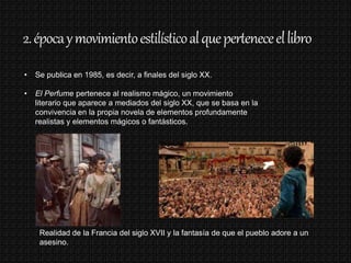 2.épocaymovimientoestilísticoalqueperteneceellibro
• Se publica en 1985, es decir, a finales del siglo XX.
• El Perfume pertenece al realismo mágico, un movimiento
literario que aparece a mediados del siglo XX, que se basa en la
convivencia en la propia novela de elementos profundamente
realistas y elementos mágicos o fantásticos.
Realidad de la Francia del siglo XVII y la fantasía de que el pueblo adore a un
asesino.
 